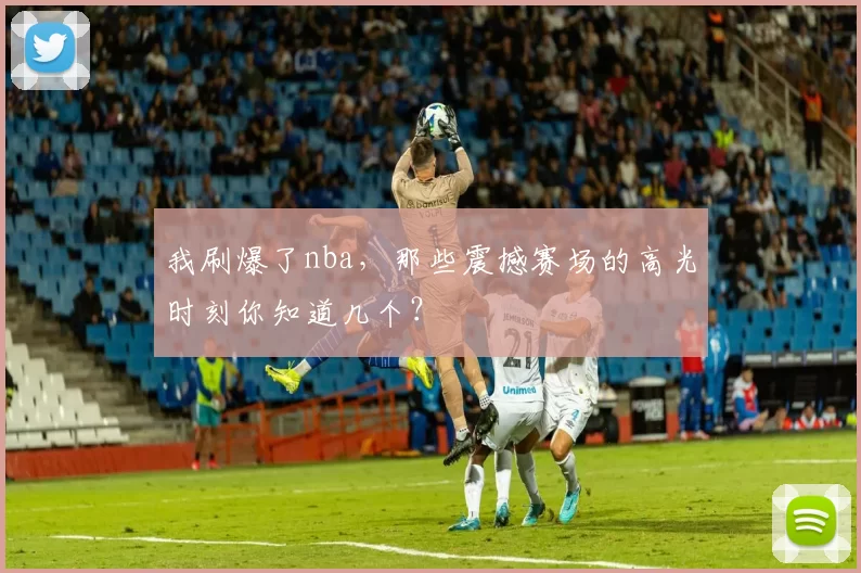 我刷爆了nba，那些震撼赛场的高光时刻你知道几个？