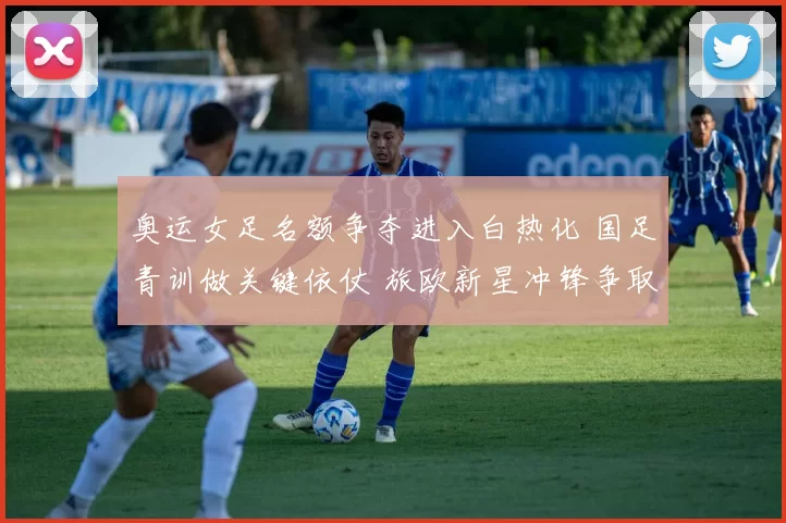 奥运女足名额争夺进入白热化 国足青训做关键依仗 旅欧新星冲锋争取