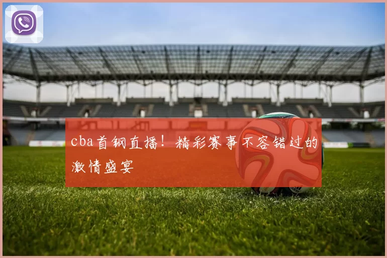 cba首钢直播！精彩赛事不容错过的激情盛宴