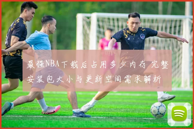最强NBA下载后占用多少内存 完整安装包大小与更新空间需求解析