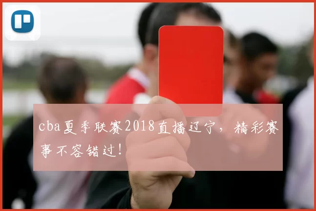 cba夏季联赛2018直播辽宁，精彩赛事不容错过！