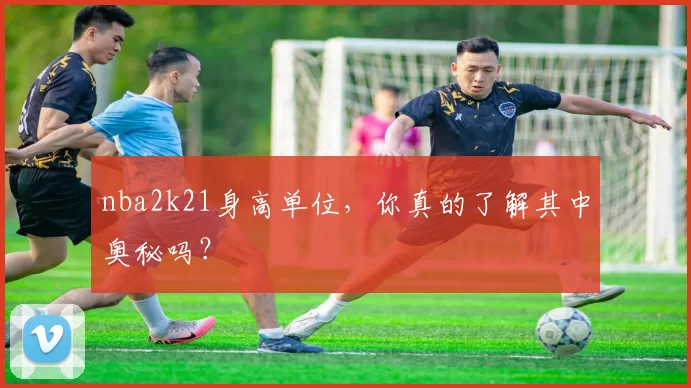 nba2k21身高单位，你真的了解其中奥秘吗？
