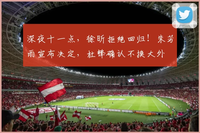 深夜十一点，徐昕拒绝回归！朱芳雨宣布决定，杜锋确认不换大外