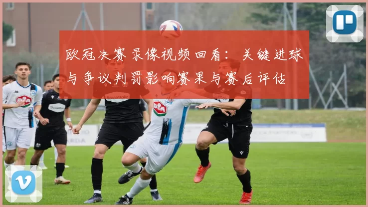 欧冠决赛录像视频回看：关键进球与争议判罚影响赛果与赛后评估