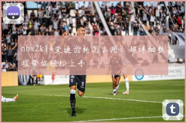 nba2k14变速齿轮怎么用?超详细教程带你轻松上手