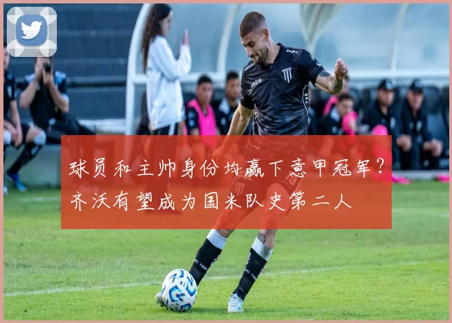 球员和主帅身份均赢下意甲冠军？齐沃有望成为国米队史第二人