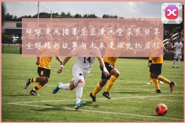 环球漫画揭幕歪歪漫画登录页分享全球精彩故事与未来漫旅先机启程