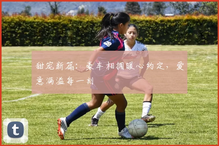 甜宠新篇:豪车相拥暖心约定,爱意满溢每一刻