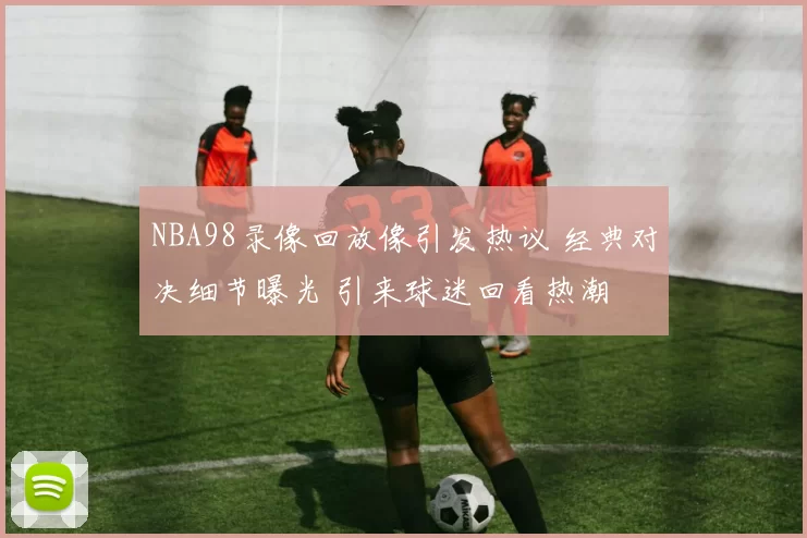 NBA98录像回放像引发热议 经典对决细节曝光 引来球迷回看热潮