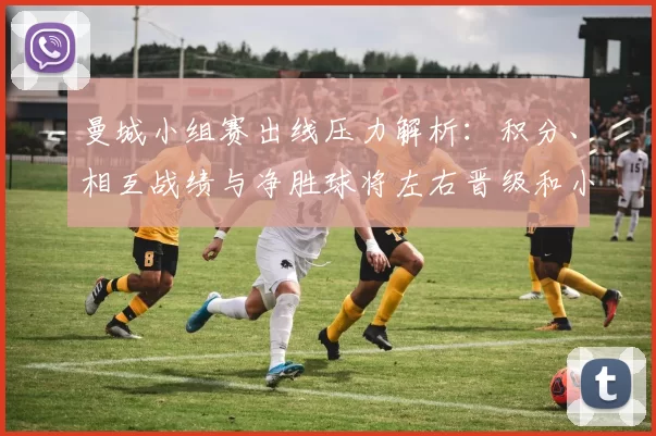 曼城小组赛出线压力解析:积分、相互战绩与净胜球将左右晋级和小组排名