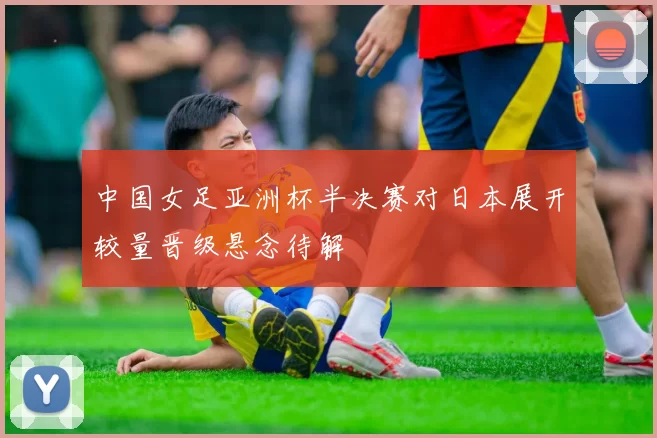 中国女足亚洲杯半决赛对日本展开较量晋级悬念待解