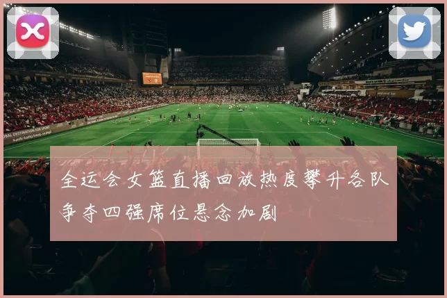 全运会女篮直播回放热度攀升各队争夺四强席位悬念加剧