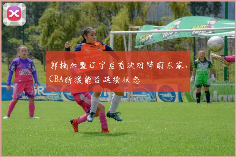 郭楠加盟辽宁后首次对阵前东家，CBA新援能否延续状态