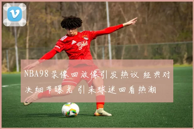 NBA98录像回放像引发热议 经典对决细节曝光 引来球迷回看热潮