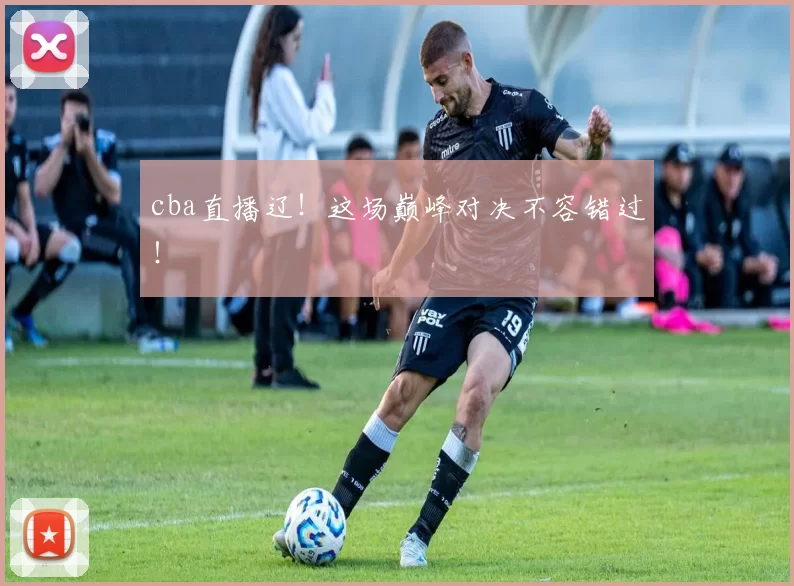 cba直播辽！这场巅峰对决不容错过！