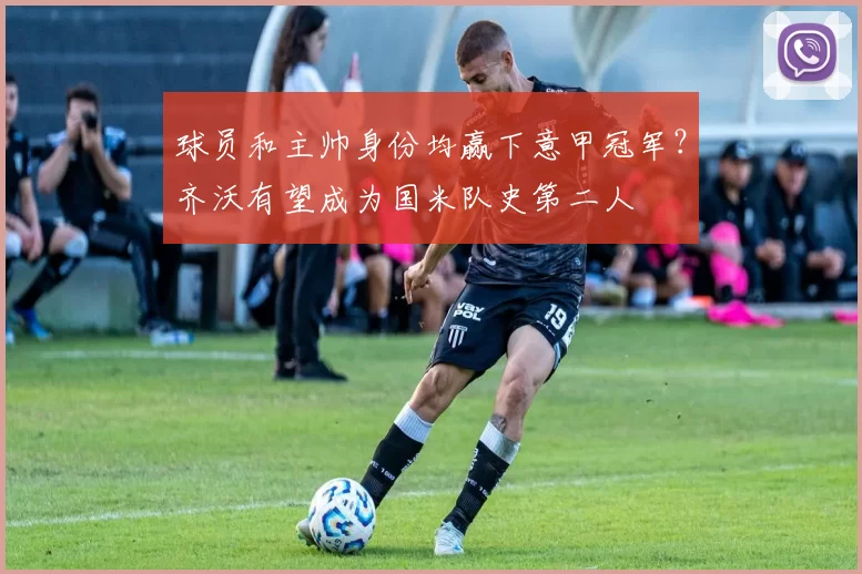 球员和主帅身份均赢下意甲冠军？齐沃有望成为国米队史第二人