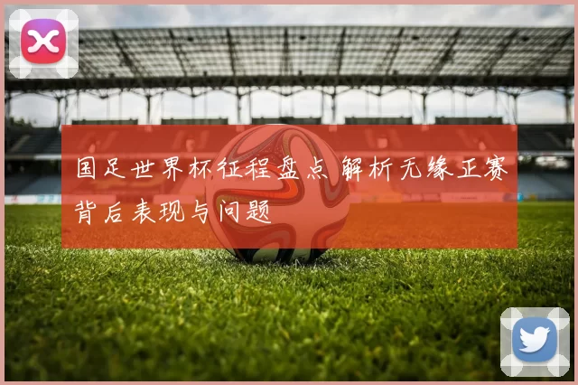 国足世界杯征程盘点 解析无缘正赛背后表现与问题