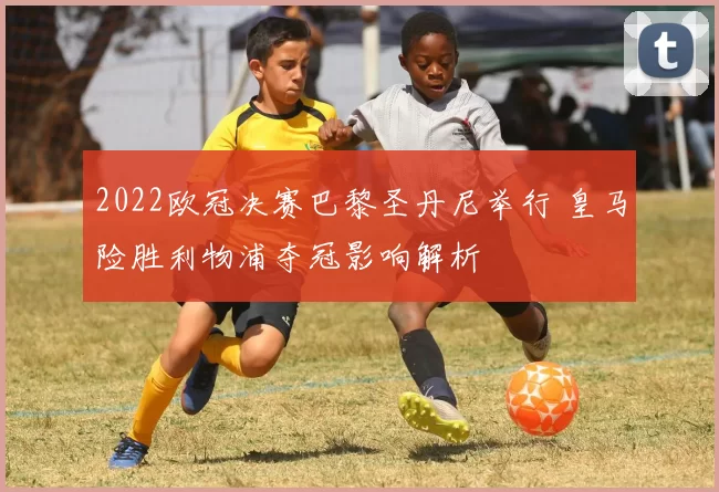 2022欧冠决赛巴黎圣丹尼举行 皇马险胜利物浦夺冠影响解析