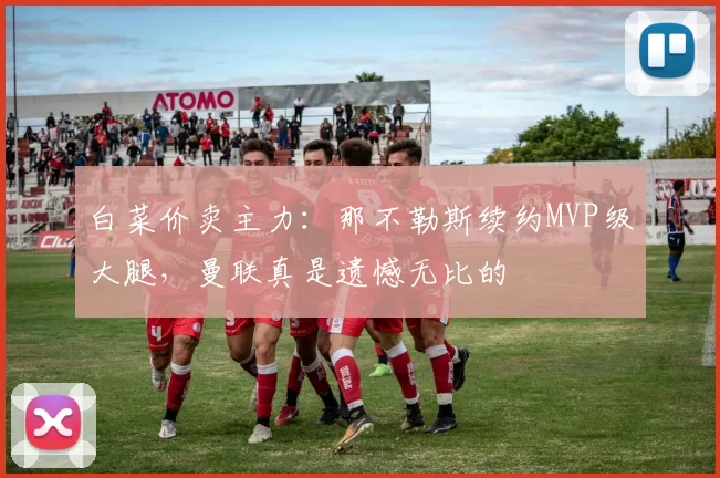 白菜价卖主力：那不勒斯续约MVP级大腿，曼联真是遗憾无比的