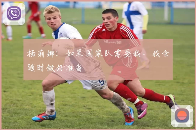 杨莉娜：如果国家队需要我，我会随时做好准备