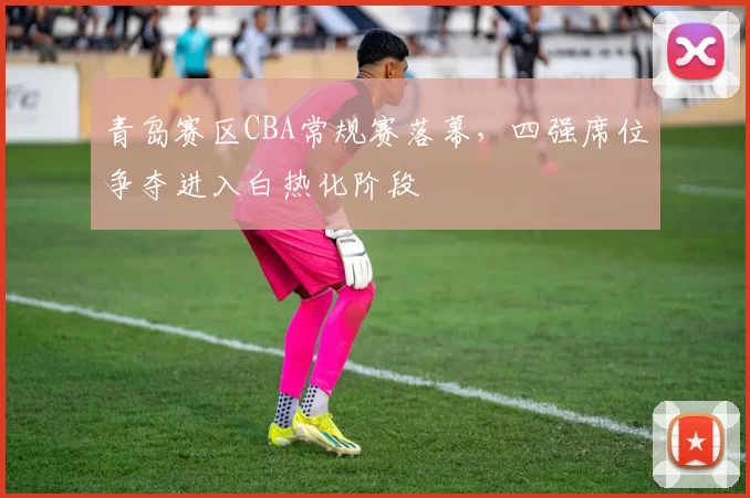 青岛赛区CBA常规赛落幕，四强席位争夺进入白热化阶段