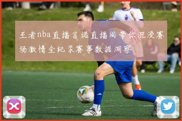 王者nba直播言诺直播间带你沉浸赛场激情全纪录赛事数据洞察