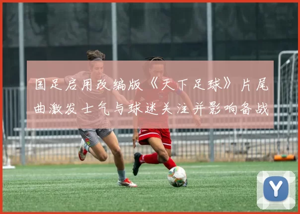 国足启用改编版《天下足球》片尾曲激发士气与球迷关注并影响备战氛围