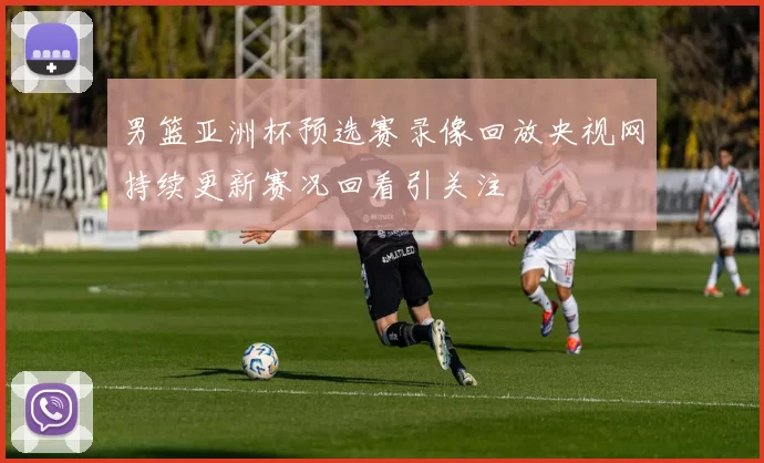 男篮亚洲杯预选赛录像回放央视网持续更新赛况回看引关注