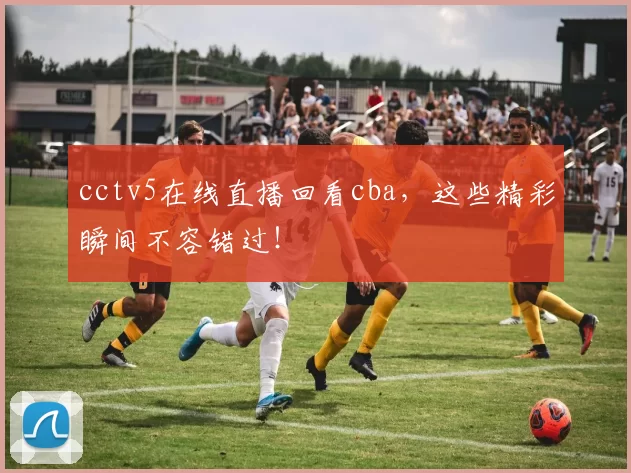 cctv5在线直播回看cba,这些精彩瞬间不容错过!