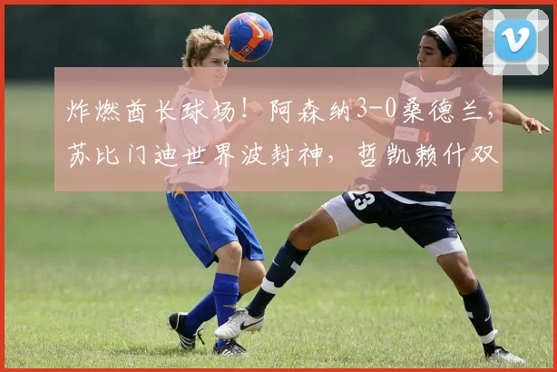 炸燃酋长球场!阿森纳3-0桑德兰,苏比门迪世界波封神,哲凯赖什双响锁9分争冠优势