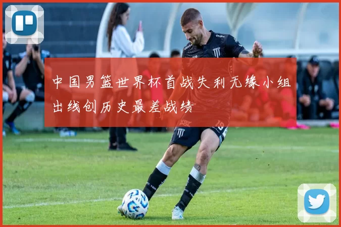 中国男篮世界杯首战失利无缘小组出线创历史最差战绩