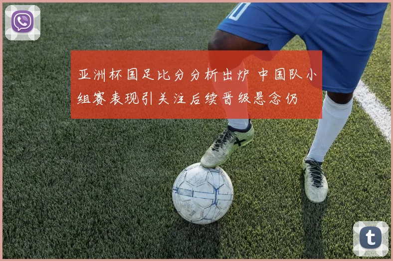 亚洲杯国足比分分析出炉 中国队小组赛表现引关注后续晋级悬念仍