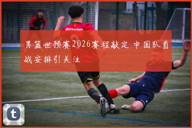 男篮世预赛2026赛程敲定 中国队首战安排引关注