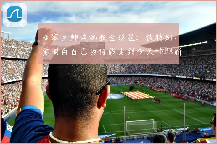 活塞主帅谈执教全明星:很特别,要明白自己为何能走到今天-NBA新闻