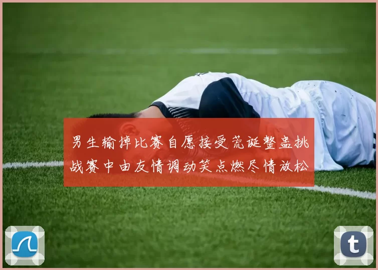 男生输掉比赛自愿接受荒诞整蛊挑战赛中由友情调动笑点燃尽情放松