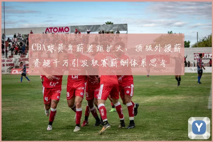 CBA球员年薪差距扩大，顶级外援薪资超千万引发联赛薪酬体系思考