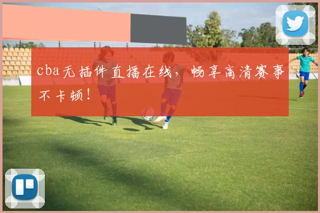 cba无插件直播在线，畅享高清赛事不卡顿！