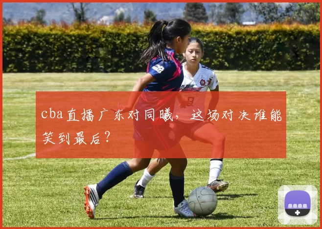 cba直播广东对同曦，这场对决谁能笑到最后？