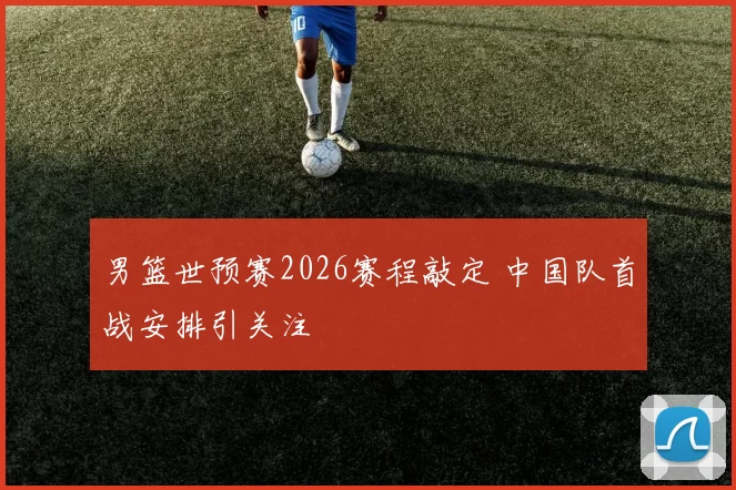 男篮世预赛2026赛程敲定 中国队首战安排引关注