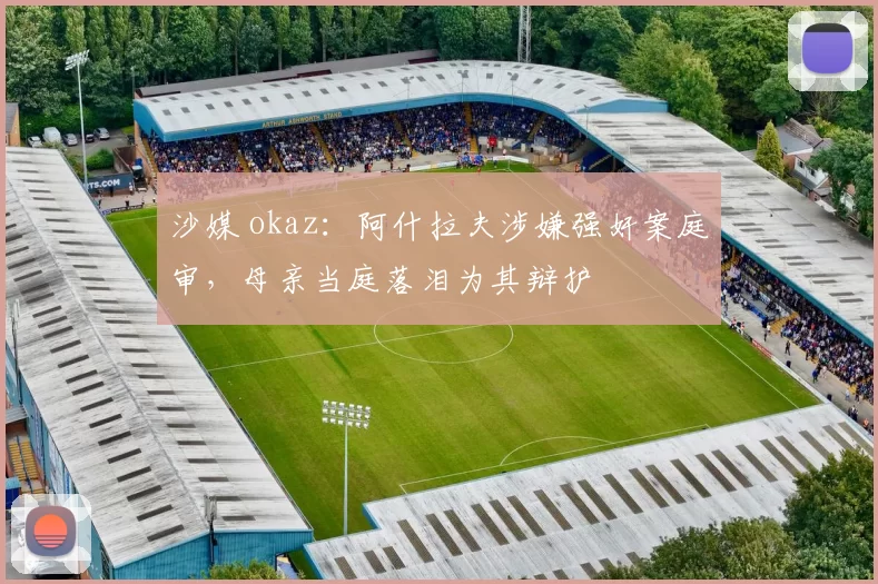 沙媒 okaz:阿什拉夫涉嫌强奸案庭审,母亲当庭落泪为其辩护