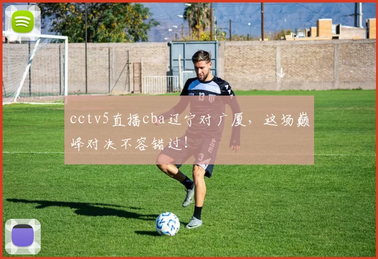 cctv5直播cba辽宁对广厦，这场巅峰对决不容错过！