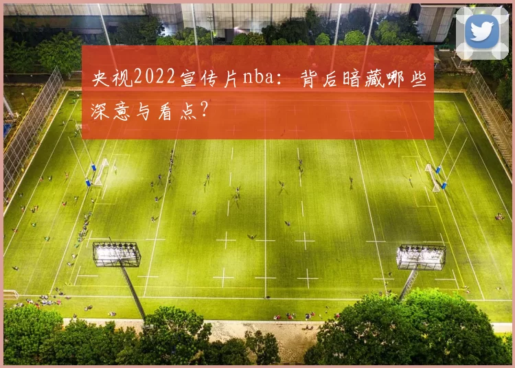 央视2022宣传片nba:背后暗藏哪些深意与看点?