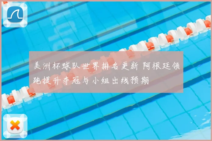 美洲杯球队世界排名更新 阿根廷领跑提升夺冠与小组出线预期
