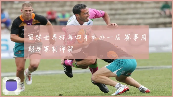 篮球世界杯每四年举办一届 赛事周期与赛制详解