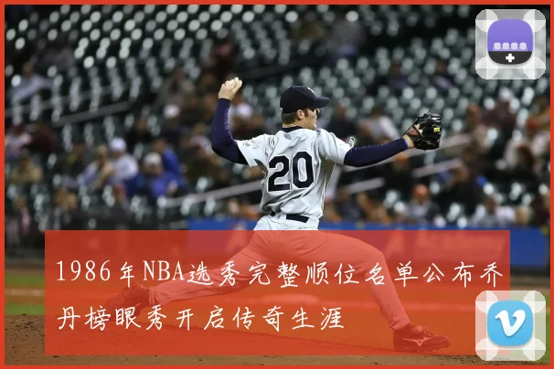 1986年NBA选秀完整顺位名单公布乔丹榜眼秀开启传奇生涯