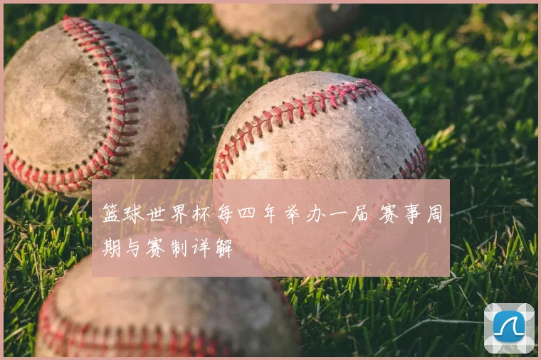 篮球世界杯每四年举办一届 赛事周期与赛制详解