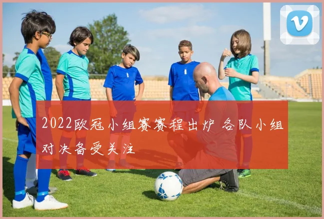 2022欧冠小组赛赛程出炉 各队小组对决备受关注