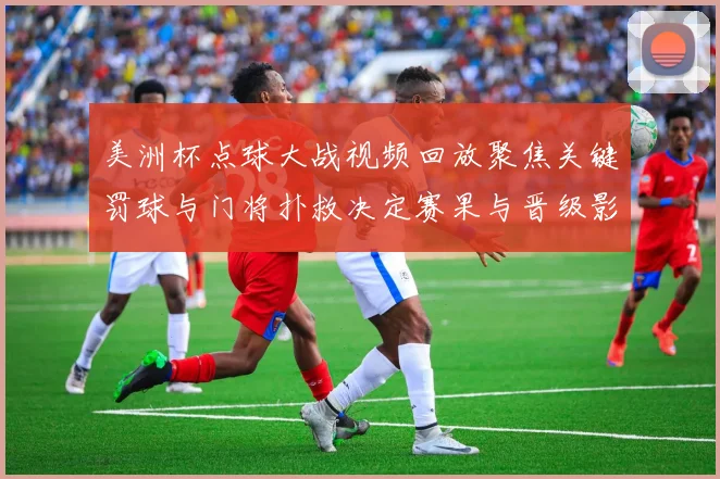 美洲杯点球大战视频回放聚焦关键罚球与门将扑救决定赛果与晋级影响